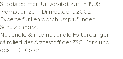 Staatsexamen Universität Zürich 1998 Promotion zum Dr.med.dent 2002 Experte für Lehrabschlussprüfungen Schulzahnarzt Nationale & internationale Fortbildungen Mitglied des Ärztestaff der ZSC Lions und des EHC Kloten 