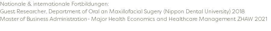 Nationale & internationale Fortbildungen: Guest Researcher, Department of Oral an Maxillofacial Sugery (Nippon Dental University) 2018 Master of Business Administration- Major Health Economics and Healthcare Management ZHAW 2021 